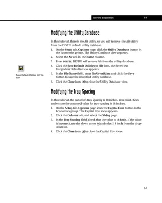 Styrene Separation                         7-7




                                 Modifying the Utility Database
                                 In this tutorial, there is no Air utility, so you will remove the Air utility
                                 from the DISTIL default utility database.
                                 1.   On the Setup tab, Options page, click the Utility Database button in
                                      the Economics group. The Utility Database view appears.
                                 2.   Select the Air cell in the Name column.
                                 3.   Press DELETE. DISTIL will remove Air from the utility database.
                                 4.   Click the Save Default Utilities to File icon, the Save Heat
                                      Integration Defaults view appears.

Save Default Utilities to File
                                 5.   In the File Name field, enter NoAir-utildata and click the Save
icon                                  button to save the modified utility database.
                                 6.   Click the Close icon     to close the Utility Database view.


                                 Modifying the Tray Spacing
                                 In this tutorial, the column’s tray spacing is 18 inches. You must check
                                 and ensure the assumed value for tray spacing is 18 inches.
                                 1.   On the Setup tab, Options page, click the Capital Cost button in the
                                      Economics group. The Capital Cost view appears.
                                 2.   Click the Column tab, and select the Sizing page.
                                 3.   In the Tray Spacing field, check that the value is 18 inch. If the value
                                      is incorrect, use the down arrow and select 18 inch from the drop-
                                      down list.
                                 4.   Click the Close icon     to close the Capital Cost view.




                                                                                                                 7-7
 