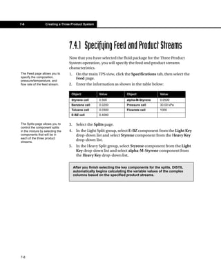 7-8               Creating a Three Product System




                                  7.4.1 Specifying Feed and Product Streams
                                  Now that you have selected the fluid package for the Three Product
                                  System operation, you will specify the feed and product streams
                                  characteristics.
The Feed page allows you to       1.    On the main TPS view, click the Specifications tab, then select the
specify the composition,                Feed page.
pressure/temperature, and
flow rate of the feed stream.     2.    Enter the information as shown in the table below:

                                   Object              Value            Object              Value
                                   Styrene cell        0.500            alpha-M-Styrene     0.0500
                                   Benzene cell        0.0200           Pressure cell       30.00 kPa
                                   Toluene cell        0.0300           Flowrate cell       1000
                                   E-BZ cell           0.4000

The Splits page allows you to     3.    Select the Splits page.
control the component splits
in the mixture by selecting the   4.    In the Light Split group, select E-BZ component from the Light Key
components that will be in              drop-down list and select Styrene component from the Heavy Key
each of the three product
streams.
                                        drop-down list.
                                  5.    In the Heavy Split group, select Styrene component from the Light
                                        Key drop-down list and select alpha-M-Styrene component from
                                        the Heavy Key drop-down list.


                                       After you finish selecting the key components for the splits, DISTIL
                                       automatically begins calculating the variable values of the complex
                                       columns based on the specified product streams.




7-8
 