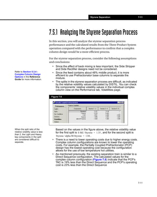 Styrene Separation                            7-11




                                    7.5.1 Analyzing the Styrene Separation Process
                                    In this section, you will analyze the styrene separation process
                                    performance and the calculated results from the Three Product System
                                    operation compared with the performance to confirm that a complex
                                    column design would be a more efficient process.

                                    For the styrene separation process, consider the following assumptions
                                    and conclusions:
                                      • Since the effect of back mixing is less important, the Side Stripper
                                        and Side Rectifier designs need not be considered.
Refer to Section 5.3.4 -
                                      • Since the feed contains about 48% middle product, it is more
Complex Column Design
Options in the Reference
                                        efficient to use Prefractionator base columns to separate the
Guide for more information.
                                        mixture.
                                      • The splits in the styrene separation process are difficult, as indicated
                                        by the relative volatility values calculated by DISTIL. You can check
                                        the components’ relative volatility values in the individual complex
                                        column view on the Performance tab, Volatilities page.

                                     Figure 7.9




When the split ratio of the             Based on the values in the figure above, the relative volatility value
relative volatility value is less       for the first split is E-BZ ⁄ Styrene = 1.35 , and for the second split is
than 2, the Light and Heavy
key components in the split             Styrene ⁄ alpha-M-Styrene = 1.84 .
are considered difficult to           • There is a need to lower operating costs due to higher energy costs.
separate.                               Complex column configurations are known to lower the operating
                                        costs. For example, the Partially Coupled Prefractionator (PCP)
                                        design has the lowest operating cost because the configuration
                                        allows for the use of low temperature hot utilities.
                                      • As mentioned previously, the existing separation train is similar to a
                                        Direct Sequence configuration. The calculated values for the
                                        complex column configuration (Figure 7.8) indicate that the PCP’s
                                        TAC is 19% less than the Direct Sequence and the PCP’s operating
                                        cost is 23% less than the Direct Sequence




                                                                                                                     7-11
 