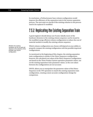7-12                 Comparing Complex Columns




                                 In conclusion, a Prefractionator base column configuration would
                                 improve the efficiency of the separation train in the styrene separation
                                 process. The next step is to decide if the existing columns in the process
                                 need to be replaced or modified.



                                 7.5.2 Replicating the Existing Separation Train
                                 A good engineer should always see if some (ideally most) of the
                                 hardware elements in the existing column sequence can be reused in
                                 the modified energy efficient column configuration to reduce the cost of
                                 material needed to modify the existing column sequence.

Whether the existing             Which column configuration you choose will depend on your ability to
hardware can be re-used will
depend on the selection of the   properly compare the existing configuration with the possible improved
possible new column              configurations.
configuration.
                                 As mentioned at the beginning of this chapter, the existing separation
                                 train configuration is similar to the Direct Sequence configuration,
                                 however, the calculated cost values of the Direct Sequence configuration
                                 are based on the Three Product System operation parameter values, not
                                 on the existing separation train parameter values, so the cost values
                                 between the configurations are not accurate.

                                 DISTIL allows you to manipulate the parameter values of the Direct
                                 Sequence in the TPS operation to match the existing separation train
                                 configuration, creating a more accurate configuration/design for
                                 comparison.




7-12
 