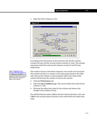 Styrene Separation                         7-13




                                1.     Open the Direct Sequence view.

                                     Figure 7.10




                                According to the information in the Summary tab, the first column
                                contains 48 trays and the second column contains 27 trays. The existing
                                separation train’s first and second columns contain 55 and 30 trays
                                respectively.

Refer to Section 5.2.4 -        The number of trays in the Direct Sequence view needs to be increased.
Column Retrofit Options in
the Reference Guide for the     The number of trays in a column is inversely proportional to the reflux
detailed relationship between   ratio value of the column, so decreasing the reflux ratio value of the
reflux ratio and number of      column will increase the number of trays in the column.
trays in the column.
                                2.     Click the Performance tab.
                                3.     Select the Op. Conditions page. The current reflux ratio value for the
                                       column is 1.100.
                                4.     Decrease the reflux ratio value for the column and observe the
                                       change in the number of trays.

                                You will find that the values 1.05 for the first column (Sections 1 &2) and
                                1.06 for the second column (Sections 3 &4) work well for the reflux ratio
                                value.




                                                                                                                7-13
 