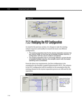 7-14   Comparing Complex Columns




                   Figure 7.11




                 7.5.3 Modifying the PCP Configuration
                 As stated in the previous section, it is cheaper to take the existing
                 column sequence and modify it to match the more cost efficient
                 configuration.
                    • The existing separation train for the styrene separation process has
                      two column shells, so from the list of possible complex columns, a
                      configuration with two column shells is considered.
                    • The existing separation train is not energy efficient, so from the list
                      of possible complex columns, the complex column with the lowest
                      operating cost is considered.

                 From the above two requirements, the first configuration to be
                 considered is the Partially Coupled Prefractionator (PCP). The columns
                 in the PCP configuration will be modified on the assumption that the
                 existing columns in the styrene separation process are still used for the
                 separation.

                   Figure 7.12


                                                                        Notice that the Direct
                                                                        Sequence cost went
                                                                        down from 20% (see
                                                                        Figure 7.8) to 16.6%
                                                                        more than the PCP
                                                                        after the
                                                                        modification.




7-14
 
