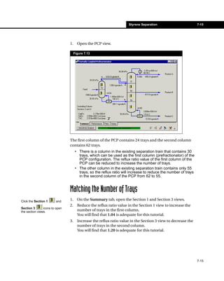 Styrene Separation                         7-15




                                1.     Open the PCP view.

                                     Figure 7.13




                                The first column of the PCP contains 24 trays and the second column
                                contains 62 trays.
                                     • There is a column in the existing separation train that contains 30
                                       trays, which can be used as the first column (prefractionator) of the
                                       PCP configuration. The reflux ratio value of the first column of the
                                       PCP can be reduced to increase the number of trays.
                                     • The other column in the existing separation train contains only 55
                                       trays, so the reflux ratio will increase to reduce the number of trays
                                       in the second column of the PCP from 62 to 55.


                                Matching the Number of Trays
Click the Section 1     and
                                1.     On the Summary tab, open the Section 1 and Section 3 views.
                                2.     Reduce the reflux ratio value in the Section 1 view to increase the
Section 3       icons to open
the section views.                     number of trays in the first column.
                                       You will find that 1.04 is adequate for this tutorial.
                                3.     Increase the reflux ratio value in the Section 3 view to decrease the
                                       number of trays in the second column.
                                       You will find that 1.20 is adequate for this tutorial.




                                                                                                                7-15
 