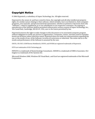 Copyright Notice
© 2004 Hyprotech, a subsidiary of Aspen Technology, Inc. All rights reserved.

Hyprotech is the owner of, and have vested in them, the copyright and all other intellectual property
rights of a similar nature relating to their software, which includes, but is not limited to, their computer
programs, user manuals, and all associated documentation, whether in printed or electronic form (the
“Software”), which is supplied by us or our subsidiaries to our respective customers. No copying or
reproduction of the Software shall be permitted without prior written consent of Aspen Technology, Inc.,
Ten Canal Park, Cambridge, MA 02141, USA, save to the extent permitted by law.

Hyprotech reserves the right to make changes to this document or its associated computer program
without obligation to notify any person or organization. Companies, names, and data used in examples
herein are fictitious unless otherwise stated. Hyprotech does not make any representations regarding the
use, or the results of use, of the Software, in terms of correctness or otherwise. The entire risk as to the
results and performance of the Software is assumed by the user.

DISTIL, HX-NET, COMThermo Workbench, HYSYS, and HYSIM are registered trademarks of Hyprotech.

HTFS are trademarks of AEA Technology plc.

PIPESYS is a trademark of Neotechnology Consultants. AMSIM is a trademark of DBR & Associates. OLI
Engine is a trademark of OLI Systems Inc.

Microsoft Windows 2000, Windows XP Visual Basic, and Excel are registered trademarks of the Microsoft
                                  ,
Corporation.
 