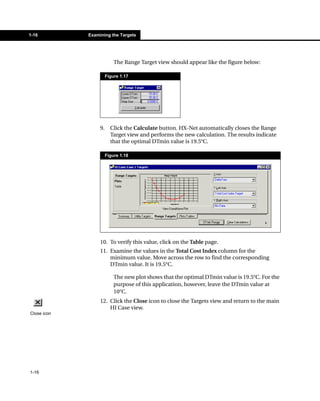 1-16         Examining the Targets




                           The Range Target view should appear like the figure below:

                       Figure 1.17




                  9.     Click the Calculate button. HX-Net automatically closes the Range
                         Target view and performs the new calculation. The results indicate
                         that the optimal DTmin value is 19.5°C.

                       Figure 1.18




                  10. To verify this value, click on the Table page.
                  11. Examine the values in the Total Cost Index column for the
                      minimum value. Move across the row to find the corresponding
                      DTmin value. It is 19.5°C.

                           The new plot shows that the optimal DTmin value is 19.5°C. For the
                           purpose of this application, however, leave the DTmin value at
                           10°C.
                  12. Click the Close icon to close the Targets view and return to the main
                      HI Case view.
Close icon




1-16
 