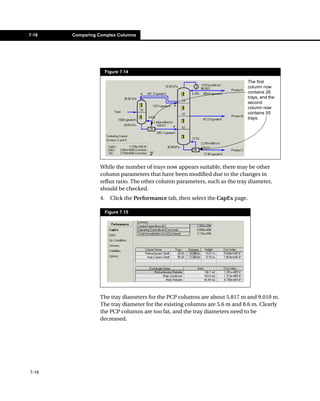 7-16   Comparing Complex Columns




                      Figure 7.14

                                                                             The first
                                                                             column now
                                                                             contains 28
                                                                             trays, and the
                                                                             second
                                                                             column now
                                                                             contains 55
                                                                             trays.




                 While the number of trays now appears suitable, there may be other
                 column parameters that have been modified due to the changes in
                 reflux ratio. The other column parameters, such as the tray diameter,
                 should be checked.
                 4.     Click the Performance tab, then select the CapEx page.

                      Figure 7.15




                 The tray diameters for the PCP columns are about 5.817 m and 9.010 m.
                 The tray diameter for the existing columns are 5.6 m and 8.6 m. Clearly
                 the PCP columns are too fat, and the tray diameters need to be
                 decreased.




7-16
 