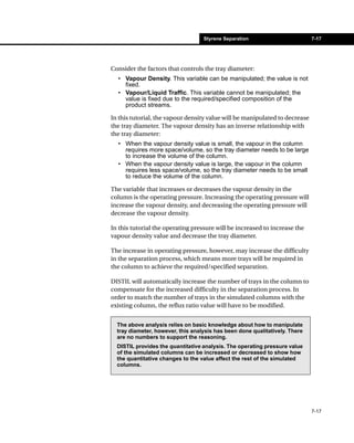 Styrene Separation                        7-17




Consider the factors that controls the tray diameter:
  • Vapour Density. This variable can be manipulated; the value is not
    fixed.
  • Vapour/Liquid Traffic. This variable cannot be manipulated; the
    value is fixed due to the required/specified composition of the
    product streams.

In this tutorial, the vapour density value will be manipulated to decrease
the tray diameter. The vapour density has an inverse relationship with
the tray diameter:
  • When the vapour density value is small, the vapour in the column
    requires more space/volume, so the tray diameter needs to be large
    to increase the volume of the column.
  • When the vapour density value is large, the vapour in the column
    requires less space/volume, so the tray diameter needs to be small
    to reduce the volume of the column.

The variable that increases or decreases the vapour density in the
column is the operating pressure. Increasing the operating pressure will
increase the vapour density, and decreasing the operating pressure will
decrease the vapour density.

In this tutorial the operating pressure will be increased to increase the
vapour density value and decrease the tray diameter.

The increase in operating pressure, however, may increase the difficulty
in the separation process, which means more trays will be required in
the column to achieve the required/specified separation.

DISTIL will automatically increase the number of trays in the column to
compensate for the increased difficulty in the separation process. In
order to match the number of trays in the simulated columns with the
existing column, the reflux ratio value will have to be modified.


  The above analysis relies on basic knowledge about how to manipulate
  tray diameter, however, this analysis has been done qualitatively. There
  are no numbers to support the reasoning.
  DISTIL provides the quantitative analysis. The operating pressure value
  of the simulated columns can be increased or decreased to show how
  the quantitative changes to the value affect the rest of the simulated
  columns.




                                                                             7-17
 