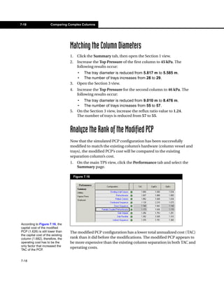 7-18                   Comparing Complex Columns




                                   Matching the Column Diameters
                                   1.     Click the Summary tab, then open the Section 1 view.
                                   2.     Increase the Top Pressure of the first column to 45 kPa. The
                                          following results occur:
                                          • The tray diameter is reduced from 5.817 m to 5.585 m.
                                          • The number of trays increases from 28 to 29.
                                   3.     Open the Section 3 view.
                                   4.     Increase the Top Pressure for the second column to 46 kPa. The
                                          following results occur:
                                          • The tray diameter is reduced from 9.010 m to 8.476 m.
                                          • The number of trays increases from 55 to 57.
                                   5.     On the Section 3 view, increase the reflux ratio value to 1.24.
                                          The number of trays is reduced from 57 to 55.


                                   Analyze the Rank of the Modified PCP
                                   Now that the simulated PCP configuration has been successfully
                                   modified to match the existing column’s hardware (column vessel and
                                   trays), the modified PCP’s cost will be compared to the existing
                                   separation column’s cost.
                                   1.     On the main TPS view, click the Performance tab and select the
                                          Summary page.

                                        Figure 7.16




According to Figure 7.16, the
capital cost of the modified
PCP (1.626) is still lower than    The modified PCP configuration has a lower total annualized cost (TAC)
the capital cost of the existing
column (1.682), therefore, the     rank than it did before the modifications. The modified PCP appears to
operating cost has to be the       be more expensive than the existing column separation in both TAC and
only factor that increased the
                                   operating costs.
TAC of the PCP.


7-18
 