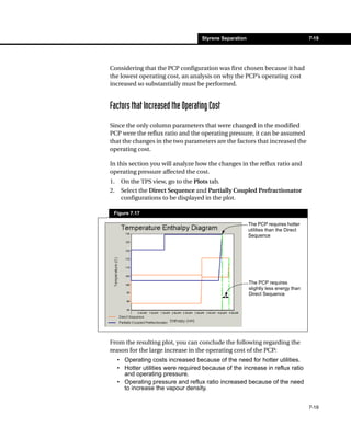Styrene Separation                               7-19




Considering that the PCP configuration was first chosen because it had
the lowest operating cost, an analysis on why the PCP’s operating cost
increased so substantially must be performed.


Factors that Increased the Operating Cost
Since the only column parameters that were changed in the modified
PCP were the reflux ratio and the operating pressure, it can be assumed
that the changes in the two parameters are the factors that increased the
operating cost.

In this section you will analyze how the changes in the reflux ratio and
operating pressure affected the cost.
1.    On the TPS view, go to the Plots tab.
2.    Select the Direct Sequence and Partially Coupled Prefractionator
      configurations to be displayed in the plot.

 Figure 7.17

                                                          The PCP requires hotter
                                                          utilities than the Direct
                                                          Sequence




                                                          The PCP requires
                                                          slightly less energy than
                                                          Direct Sequence




From the resulting plot, you can conclude the following regarding the
reason for the large increase in the operating cost of the PCP:
     • Operating costs increased because of the need for hotter utilities.
     • Hotter utilities were required because of the increase in reflux ratio
       and operating pressure.
     • Operating pressure and reflux ratio increased because of the need
       to increase the vapour density.


                                                                                      7-19
 