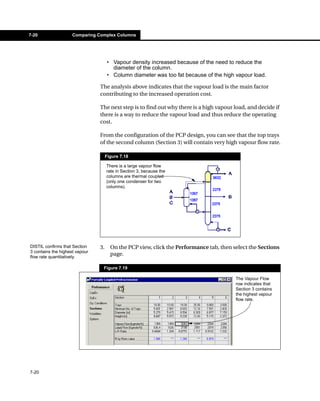 7-20                 Comparing Complex Columns




                                     • Vapour density increased because of the need to reduce the
                                       diameter of the column.
                                     • Column diameter was too fat because of the high vapour load.

                                The analysis above indicates that the vapour load is the main factor
                                contributing to the increased operation cost.

                                The next step is to find out why there is a high vapour load, and decide if
                                there is a way to reduce the vapour load and thus reduce the operating
                                cost.

                                From the configuration of the PCP design, you can see that the top trays
                                of the second column (Section 3) will contain very high vapour flow rate.

                                     Figure 7.18

                                     There is a large vapour flow
                                     rate in Section 3, because the
                                     columns are thermal coupled
                                     (only one condenser for two
                                     columns).




DISTIL confirms that Section    3.     On the PCP view, click the Performance tab, then select the Sections
3 contains the highest vapour
flow rate quantitatively.
                                       page.

                                 Figure 7.19

                                                                                         The Vapour Flow
                                                                                         row indicates that
                                                                                         Section 3 contains
                                                                                         the highest vapour
                                                                                         flow rate.




7-20
 