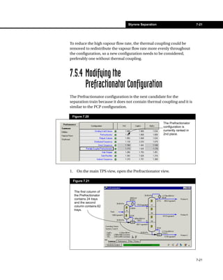 Styrene Separation                         7-21




To reduce the high vapour flow rate, the thermal coupling could be
removed to redistribute the vapour flow rate more evenly throughout
the configuration, so a new configuration needs to be considered,
preferably one without thermal coupling.



7.5.4 Modifying the
      Prefractionator Configuration
The Prefractionator configuration is the next candidate for the
separation train because it does not contain thermal coupling and it is
similar to the PCP configuration.

 Figure 7.20

                                                        The Prefractionator
                                                        configuration is
                                                        currently ranked in
                                                        2nd place.




1.     On the main TPS view, open the Prefractionator view.

     Figure 7.21


     The first column of
     the Prefractionator
     contains 24 trays
     and the second
     column contains 62
     trays.




                                                                              7-21
 