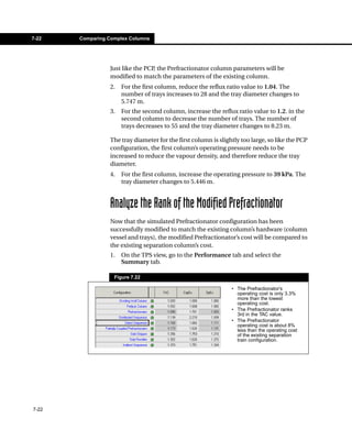 7-22   Comparing Complex Columns




                 Just like the PCP, the Prefractionator column parameters will be
                 modified to match the parameters of the existing column.
                 2.   For the first column, reduce the reflux ratio value to 1.04. The
                      number of trays increases to 28 and the tray diameter changes to
                      5.747 m.
                 3.   For the second column, increase the reflux ratio value to 1.2. in the
                      second column to decrease the number of trays. The number of
                      trays decreases to 55 and the tray diameter changes to 8.23 m.

                 The tray diameter for the first column is slightly too large, so like the PCP
                 configuration, the first column’s operating pressure needs to be
                 increased to reduce the vapour density, and therefore reduce the tray
                 diameter.
                 4.   For the first column, increase the operating pressure to 39 kPa. The
                      tray diameter changes to 5.446 m.


                 Analyze the Rank of the Modified Prefractionator
                 Now that the simulated Prefractionator configuration has been
                 successfully modified to match the existing column’s hardware (column
                 vessel and trays), the modified Prefractionator’s cost will be compared to
                 the existing separation column’s cost.
                 1.   On the TPS view, go to the Performance tab and select the
                      Summary tab.

                   Figure 7.22

                                                                • The Prefractionator’s
                                                                  operating cost is only 3.3%
                                                                  more than the lowest
                                                                  operating cost.
                                                                • The Prefractionator ranks
                                                                  3rd in the TAC value.
                                                                • The Prefractionator
                                                                  operating cost is about 8%
                                                                  less than the operating cost
                                                                  of the existing separation
                                                                  train configuration.




7-22
 