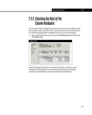 Styrene Separation                       7-23




7.5.5 Checking the Rest of the
      Column Hardware
The Prefractionator configuration has been chosen and modified so that
the existing vessels and trays in the separation train can be reused. The
rest of the existing column configuration may have to be changed.
1.     Open the Prefractionator view, go to the Performance tab and select
       the CapEx page.

     Figure 7.23




In the Exchangers table, the estimated sizes of the condensers and
reboilers in the Prefractionator column are similar to the existing
condensers and reboilers, except for the Main/2nd Reboiler.




                                                                             7-23
 