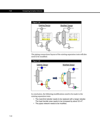 7-24   Comparing Complex Columns




                   Figure 7.24




                 The piping connections/layout of the existing separation train will also
                 need to be modified.

                   Figure 7.25




                 In conclusion, the following modifications need to be made to the
                 existing separation train:
                    • The main/2nd reboiler needs to be replaced with a larger reboiler.
                      The heat transfer area needs to be increased by about 33 m2.
                    • The pipes network needs to be modified.




7-24
 