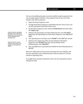 Styrene Separation                          7-25




                               The cost of modifying the pipe network would be small compared to the
                               cost of replacing the reboiler, so the payback time for the cost of the
                               reboiler only will be analyzed.
                               2.   Open the Direct Sequence view.
                               3.   Arrange both Direct Sequence and Prefractionator views so you can
                                    see the calculated results from both views.
                               4.   On the Direct Sequence view, click the Performance tab, then select
                                    the CapEx page.
Assume that the calculated     5.   Subtract the operating cost of the Prefractionator view ($2.763e6/
operating cost of the Direct
Sequence view matches the           year) from the operating cost of the Direct Sequence view ($2.971e6/
current separation train            year).
operating cost.
                               6.   The operating cost saved per year is $2.08e5 or $1.733e4 per month.
                               7.   Subtract the capital cost of the second reboiler of the Direct
Assume that the current             Sequence view ($5.8364)from the second reboiler of the
reboiler can be sold at the
capital cost calculated by          Prefractionator view ($8.976e4).
DISTIL.                        8.   The cost difference to purchase the reboiler for the Prefractionator is
                                    $3.14e4.

                               About $31,400 needs to be invested to purchase the new reboiler, and
                               the new separation train (Prefractionator) will save about $17,333 per
                               month in operating costs.

                               In roughly three months of operation time, the new separation system
                               will pay for itself.




                                                                                                              7-25
 