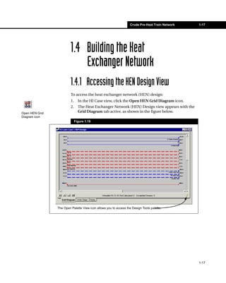 Crude Pre-Heat Train Network   1-17




                         1.4 Building the Heat
                             Exchanger Network
                         1.4.1 Accessing the HEN Design View
                         To access the heat exchanger network (HEN) design:
                         1.     In the HI Case view, click the Open HEN Grid Diagram icon.
                         2.     The Heat Exchanger Network (HEN) Design view appears with the
Open HEN Grid                   Grid Diagram tab active, as shown in the figure below.
Diagram icon
                              Figure 1.19




                The Open Palette View icon allows you to access the Design Tools palette.




                                                                                                  1-17
 