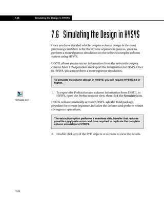 7-26            Simulating the Design in HYSYS




                              7.6 Simulating the Design in HYSYS
                              Once you have decided which complex column design is the most
                              promising candidate to for the styrene separation process, you can
                              perform a more rigorous simulation on the selected complex column
                              system using HYSYS.

                              DISTIL allows you to extract information from the selected complex
                              column from TPS operation and export the information to HYSYS. Once
                              in HYSYS, you can perform a more rigorous simulation.


                                   To simulate the column design in HYSYS, you will require HYSYS 3.0 or
                                   higher.


                              1.    To export the Prefractionator column information from DISTIL to
                                    HYSYS, open the Prefractionator view, then click the Simulate icon.
Simulate icon
                              DISTIL will automatically activate HYSYS, add the fluid package,
                              populate the stream sequence, initialize the column and perform robust
                              covergence operations.


                                   The extraction option performs a seamless data transfer that reduces
                                   possible copy/paste errors and time required to replicate the complete
                                   column simulation in HYSYS.


                              2.    Double click any of the PFD objects or streams to view the details.




7-26
 