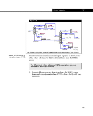 Styrene Separation                            7-27




                                   Figure 7.26




                              The figure is a combination of the PFD view from the column environment of both columns.

Refer to HYSYS manuals for       Once the selected complex column design is exported to HYSYS, some
information on using HYSYS.
                                 of the values calculated by HYSYS will be different from the DISTIL’
                                 values.


                                      The difference in values is because DISTIL assumptions are more
                                      relaxed than HYSYS assumptions.


                                 3.    From the File menu, select Save As, and save the HYSYS case as
                                       ImportedStyreneSeparationCase. HYSYS will save the file with *.hcs
                                       extension.




                                                                                                                         7-27
 