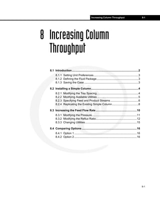 Increasing Column Throughput                                8-1




8 Increasing Column
  Throughput
  8.1 Introduction......................................................................................2
        8.1.1 Setting Unit Preferences..........................................................3
        8.1.2 Defining the Fluid Package......................................................3
        8.1.3 Saving the Case ......................................................................3

  8.2 Installing a Simple Column.............................................................4
        8.2.1    Modifying the Tray Spacing......................................................4
        8.2.2    Modifying Available Utilities .....................................................5
        8.2.3    Specifying Feed and Product Streams ....................................6
        8.2.4    Replicating the Existing Simple Column..................................8

  8.3 Increasing the Feed Flow Rate .....................................................10
        8.3.1 Modifying the Pressure..........................................................11
        8.3.2 Modifying the Reflux Ratio.....................................................12
        8.3.3 Changing Utilities...................................................................15

  8.4 Comparing Options .......................................................................16
        8.4.1 Option 1 .................................................................................16
        8.4.2 Option 2 .................................................................................16




                                                                                                             8-1
 