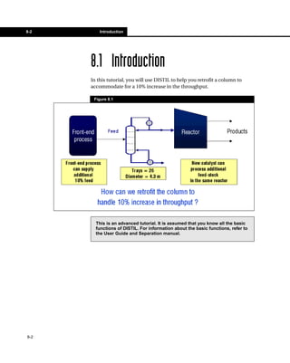 8-2       Introduction




      8.1 Introduction
      In this tutorial, you will use DISTIL to help you retrofit a column to
      accommodate for a 10% increase in the throughput.

       Figure 8.1




        This is an advanced tutorial. It is assumed that you know all the basic
        functions of DISTIL. For information about the basic functions, refer to
        the User Guide and Separation manual.




8-2
 