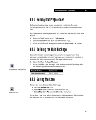 Increasing Column Throughput              8-3




                             8.1.1 Setting Unit Preferences
                             Before you begin setting up the simulation, verify that the units
                             currently selected in the DISTIL preferences are the ones you want to
                             use.

                             For this tutorial, the temperature is in Celsius and the cost per time is in
                             $/year.
                             1.    From the Tools menu, select Preferences.
                             2.    Click the Variables tab, then select the Units page.
                             3.    In the Available Unit Sets group, select the Separation - SI unit set.



                             8.1.2 Defining the Fluid Package
                             To use the Simple Column operation, you have to generate a fluid
                             package containing the property package and components required to
                             simulate the feed stream entering the separation system.
                             1.    Open the Fluid Package Manager.
                             2.    In the Fluid Package Manager view, and create a fluid package with
                                   the following parameters and components.
Fluid Package Manager icon
                              Property Package           Components
                              Peng-Robinson (Ideal)      C6, C7, C8, C9




                             8.1.3 Saving the Case
                             To save the case, do one of the following:
                                  • Click the Save Case icon.
                                  • Select File-Save command from the menu bar.
Save Case icon                    • Select File-Save As command from the menu bar.

                             In the Save Case view, select the saving location and enter the file name
                             for the case. DISTIL will save the file with *.hcd extension.




                                                                                                            8-3
 