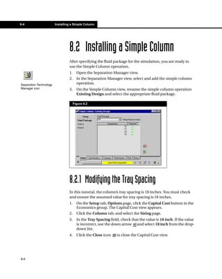 8-4                     Installing a Simple Column




                                 8.2 Installing a Simple Column
                                 After specifying the fluid package for the simulation, you are ready to
                                 use the Simple Column operation.
                                 1.     Open the Separation Manager view.
                                 2.     In the Separation Manager view, select and add the simple column
Separation Technology                   operation.
Manager icon                     3.     On the Simple Column view, rename the simple column operation
                                        Existing Design and select the appropriate fluid package.

                                      Figure 8.2




                                 8.2.1 Modifying the Tray Spacing
                                 In this tutorial, the column’s tray spacing is 18 inches. You must check
                                 and ensure the assumed value for tray spacing is 18 inches.
                                 1.     On the Setup tab, Options page, click the Capital Cost button in the
                                        Economics group. The Capital Cost view appears.
                                 2.     Click the Column tab, and select the Sizing page.
                                 3.     In the Tray Spacing field, check that the value is 18 inch. If the value
                                        is incorrect, use the down arrow and select 18 inch from the drop-
                                        down list.
                                 4.     Click the Close icon    to close the Capital Cost view.




8-4
 