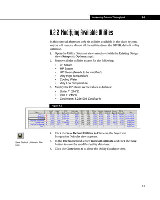 Increasing Column Throughput                8-5




                                 8.2.2 Modifying Available Utilities
                                 In this tutorial, there are only six utilities available in the plant system,
                                 so you will remove almost all the utilities from the DISTIL default utility
                                 database.
                                 1.   Open the Utility Database view associated with the Existing Design
                                      view (Setup tab, Options page).
                                 2.   Remove all the utilities except for the following:
                                      • LP Steam
                                      • MP Steam
                                      • HP Steam (Needs to be modified)
                                      • Very High Temperature
                                      • Cooling Water
                                      • Very Low Temperature
                                 3.   Modify the HP Steam so the values as follows:
                                      •   Outlet T: 214°C
                                      •   Inlet T: 215°C
                                      •   Cost Index: 8.22e-003 Cost/kW-h

                                  Figure 8.3




                                 4.   Click the Save Default Utilities to File icon, the Save Heat
                                      Integration Defaults view appears.

Save Default Utilities to File
                                 5.   In the File Name field, enter Tutorial8-utildata and click the Save
icon                                  button to save the modified utility database.
                                 6.   Click the Close icon    to close the Utility Database view.




                                                                                                                 8-5
 