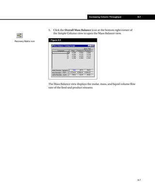 Increasing Column Throughput           8-7




                       5.     Click the Overall Mass Balance icon at the bottom right corner of
                              the Simple Column view to open the Mass Balance view.

                            Figure 8.5
Recovery Matrix icon




                       The Mass Balance view displays the molar, mass, and liquid volume flow
                       rate of the feed and product streams.




                                                                                                  8-7
 