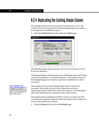 8-8                     Installing a Simple Column




                                 8.2.4 Replicating the Existing Simple Column
                                 The existing column has 26 trays and the tray diameter is 4.3 m. The
                                 number of trays and tray diameter in the Existing Design view needs to
                                 be checked and/or modified to match.
                                 1.     Click the Performance tab, then select the CapEx page.

                                      Figure 8.6




                                 The Existing Design column contains only 23 trays and shows 4.325 m
                                 for the tray diameter.

                                 The Existing Design’s tray diameter is just a little higher than the existing
                                 column’s tray diameter, so it shall be left alone. The number of trays in
                                 the Existing Design view, however, needs to be modified as it is three
                                 trays short.

Refer to Section 5.2.4 -         The number of trays in the Existing Design column needs to be
Column Retrofit Options in
the Reference Guide for the      increased. The number of trays in the column has an inverse
detailed relationship between    relationship with the reflux ratio value of the column, so decreasing the
reflux ratio and number of       reflux ratio will increase the number of trays in the column.
trays in the column.

                                 The Simple Column operation in DISTIL contains an option that will
                                 automatically calculate/modify the reflux ratio based on the number of
                                 trays you specified for the column.
                                 2.     Click the Setup tab, then select the Retrofit page.




8-8
 