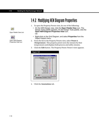 1-18         Building the Heat Exchanger Network




                                1.4.2 Modifying HEN Diagram Properties
                                1.    To open the Property Presets view, do one of the following:
                                     • On the HEN Design view, click the Open Palette View icon. The
                                       Design Tools palette appears. On the Design Tools palette, click the
 Open Palette View icon
                                       Open HEN Diagram Properties View icon.
                                       OR
                                  • Right-click on the Grid Diagram, and select Properties from the
                                    Object Inspect menu.
 Open HEN Diagram               2. From the list in the Property Presets view, select Preset 4:
 Properties View icon
                                   (Temperature). This property preset sorts the streams by their
                                   temperatures and displays both process and utility streams.
                                3.     Click the Edit button. The Property Preset: Preset 4 view appears.

                                     Figure 1.20




                                4.     Click the Annotations tab.




1-18
 