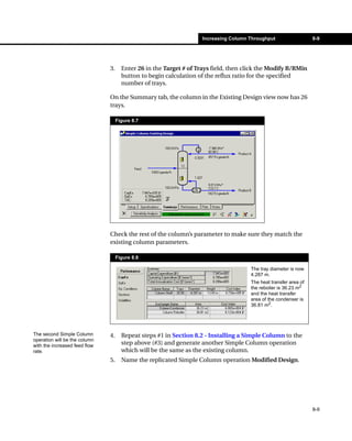 Increasing Column Throughput                  8-9




                               3.     Enter 26 in the Target # of Trays field, then click the Modify R/RMin
                                      button to begin calculation of the reflux ratio for the specified
                                      number of trays.

                               On the Summary tab, the column in the Existing Design view now has 26
                               trays.

                                    Figure 8.7




                               Check the rest of the column’s parameter to make sure they match the
                               existing column parameters.

                                    Figure 8.8

                                                                                      The tray diameter is now
                                                                                      4.287 m.
                                                                                      The heat transfer area of
                                                                                      the reboiler is 36.23 m2
                                                                                      and the heat transfer
                                                                                      area of the condenser is
                                                                                      36.81 m2.




The second Simple Column       4.     Repeat steps #1 in Section 8.2 - Installing a Simple Column to the
operation will be the column
with the increased feed flow
                                      step above (#3) and generate another Simple Column operation
rate.                                 which will be the same as the existing column.
                               5.     Name the replicated Simple Column operation Modified Design.




                                                                                                                  8-9
 
