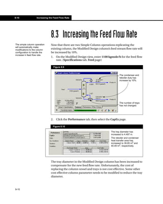 8-10               Increasing the Feed Flow Rate




                               8.3 Increasing the Feed Flow Rate
The simple column operation    Now that there are two Simple Column operations replicating the
will automatically make
modifications to the column    existing column, the Modified Design column’s feed stream flow rate will
configuration to handle the    be increased by 10%.
increase in feed flow rate.
                               1.     On the Modified Design view, enter 1100 kgmole/h for the feed flow
                                      rate. (Specifications tab, Feed page)

                                    Figure 8.9


                                                                                       The condenser and
                                                                                       reboiler duty has
                                                                                       increase by 10%.




                                                                                       The number of trays
                                                                                       has not changed.




                               2.     Click the Performance tab, then select the CapEx page.

                                 Figure 8.10

                                                                                The tray diameter has
                                                                                increased to 4.497 m.
                                                                                The reboiler and condenser
                                                                                heat transfer area has
                                                                                increased to 39.85 m2 and
                                                                                40.49 m2, respectively.




                               The tray diameter in the Modified Design column has been increased to
                               compensate for the new feed flow rate. Unfortunately, the cost of
                               replacing the column vessel and trays is not cost effective. Some other
                               cost effective column parameter needs to be modified to reduce the tray
                               diameter.



8-10
 