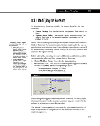 Increasing Column Throughput             8-11




                                8.3.1 Modifying the Pressure
                                To reduce the tray diameter, consider the factors that affect the tray
                                diameter:
                                     • Vapour Density. This variable can be manipulated. The value is not
                                       fixed.
                                     • Vapour/Liquid Traffic. This variable cannot be manipulated. The
                                       value is fixed, due to the required/specified composition of the
                                       product streams.
The vapour density has an       In this tutorial, the vapour density value will be manipulated to reduce
inverse relationship with the
tray diameter:                  the tray diameter. The column parameter that manipulates the vapour
   • When the vapour            density is the operating pressure. Increasing the operating pressure will
     density value is small,    increase the vapour density, and decreasing the operating pressure will
     the vapour in the
     column requires more       decrease the vapour density.
     space/volume, so the
     tray diameter needs to
     be large to increase the   In this tutorial the operating pressure will be increased to increase the
     volume of the column.      vapour density value, and thus reduce the tray diameter.
   • When the vapour
     density value is large,    1.     On the Modified Design view, click the Summary tab.
     the vapour in the
     column requires less       2.     Open the Section 2 view, and increase the operating pressure of the
     space/volume, so the
     tray diameter needs to            column to 160 kPa. The following changes occur.
     be small to reduce the
     volume of the column.             •    The tray diameter changes to 4.29 m.
                                       •    The number of trays increases to 28.

                                     Figure 8.11




                                When the operating pressure of the column increases, the difficulty in
                                the separation process also increases, so more trays are required in the
                                column to achieve the required separation.

                                The Simple Column operation automatically increases the number of
                                trays in the column to compensate for the increased difficulty in the
                                separation process.

                                                                                                             8-11
 