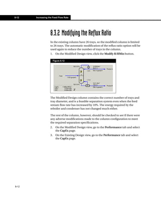 8-12   Increasing the Feed Flow Rate




                   8.3.2 Modifying the Reflux Ratio
                   In the existing column have 26 trays, so the modified column is limited
                   to 26 trays. The automatic modification of the reflux ratio option will be
                   used again to reduce the number of trays in the column.
                   1.     On the Modified Design view, click the Modify R/RMin button.

                        Figure 8.12




                   The Modified Design column contains the correct number of trays and
                   tray diameter, and is a feasible separation system even when the feed
                   stream flow rate has increased by 10%. The energy required by the
                   reboiler and condenser has not changed much either.

                   The rest of the column, however, should be checked to see if there were
                   any adverse modifications made to the column configuration to meet
                   the required separation specifications.
                   2.     On the Modified Design view, go to the Performance tab and select
                          the CapEx page.
                   3.     On the Existing Design view, go to the Performance tab and select
                          the CapEx page.




8-12
 