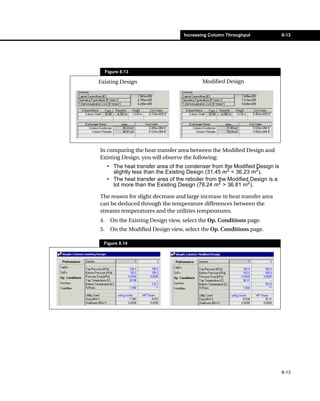 Increasing Column Throughput              8-13




     Figure 8.13

Existing Design                            Modified Design




In comparing the heat transfer area between the Modified Design and
Existing Design, you will observe the following:
     • The heat transfer area of the condenser from the Modified Design is
       slightly less than the Existing Design (31.45 m2 < 36.23 m2).
     • The heat transfer area of the reboiler from the Modified Design is a
       lot more than the Existing Design (78.24 m2 > 36.81 m2).

The reason for slight decrease and large increase in heat transfer area
can be deduced through the temperature differences between the
streams temperatures and the utilities temperatures.
4.     On the Existing Design view, select the Op. Conditions page.
5.     On the Modified Design view, select the Op. Conditions page.

  Figure 8.14




                                                                              8-13
 