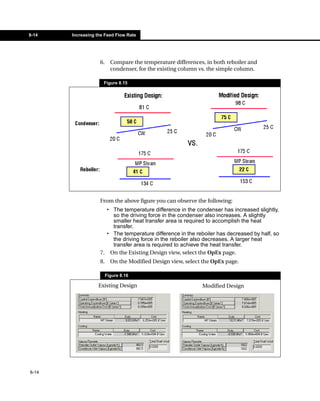 8-14   Increasing the Feed Flow Rate




                   6.     Compare the temperature differences, in both reboiler and
                          condenser, for the existing column vs. the simple column.

                     Figure 8.15




                   From the above figure you can observe the following:
                     • The temperature difference in the condenser has increased slightly,
                       so the driving force in the condenser also increases. A slightly
                       smaller heat transfer area is required to accomplish the heat
                       transfer.
                     • The temperature difference in the reboiler has decreased by half, so
                       the driving force in the reboiler also decreases. A larger heat
                       transfer area is required to achieve the heat transfer.
                   7. On the Existing Design view, select the OpEx page.
                   8.     On the Modified Design view, select the OpEx page.

                        Figure 8.16

                  Existing Design                            Modified Design




8-14
 