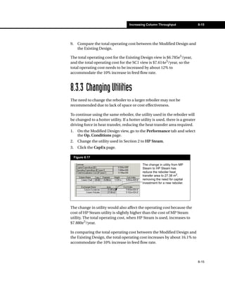 Increasing Column Throughput                 8-15




9.     Compare the total operating cost between the Modified Design and
       the Existing Design.

The total operating cost for the Existing Design view is $6.785e5/year,
and the total operating cost for the SC1 view is $7.614e5/year, so the
total operating cost needs to be increased by about 12% to
accommodate the 10% increase in feed flow rate.



8.3.3 Changing Utilities
The need to change the reboiler to a larger reboiler may not be
recommended due to lack of space or cost effectiveness.

To continue using the same reboiler, the utility used in the reboiler will
be changed to a hotter utility. If a hotter utility is used, there is a greater
driving force in heat transfer, reducing the heat transfer area required.
1.     On the Modified Design view, go to the Performance tab and select
       the Op. Conditions page.
2.     Change the utility used in Section 2 to HP Steam.
3.     Click the CapEx page.

     Figure 8.17

                                             The change in utility from MP
                                             Steam to HP Steam has
                                             reduce the reboiler heat
                                             transfer area to 27.38 m2,
                                             removing the need for capital
                                             investment for a new reboiler.




The change in utility would also affect the operating cost because the
cost of HP Steam utility is slightly higher than the cost of MP Steam
utility. The total operating cost, when HP Steam is used, increases to
$7.880e5/year.

In comparing the total operating cost between the Modified Design and
the Existing Design, the total operating cost increases by about 16.1% to
accommodate the 10% increase in feed flow rate.



                                                                                  8-15
 