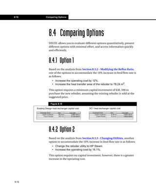 8-16            Comparing Options




                   8.4 Comparing Options
                   DISTIL allows you to evaluate different options quantitatively, present
                   different options with minimal effort, and access information quickly
                   and efficiently.



                   8.4.1 Option 1
                   Based on the analysis from Section 8.3.2 - Modifying the Reflux Ratio,
                   one of the options to accommodate the 10% increase in feed flow rate is
                   as follows:
                      • Increase the operating cost by 12%.
                      • Increase the heat transfer area of the reboiler to 78.24 m2.

                   This option requires a minimum capital investment of $38, 590 to
                   purchase the new reboiler, assuming the existing reboiler is sold at the
                   suggested price.

                     Figure 8.18

       Existing Design heat exchanger capital cost   SC1 heat exchanger capital cost




                   8.4.2 Option 2
                   Based on the analysis from Section 8.3.3 - Changing Utilities, another
                   option to accommodate the 10% increase in feed flow rate is as follows:
                      • Change the reboiler utility to HP Steam.
                      • Increase the operating cost by 16.1%.

                   This option requires no capital investment, however, there is a greater
                   increase in the operating cost.




8-16
 