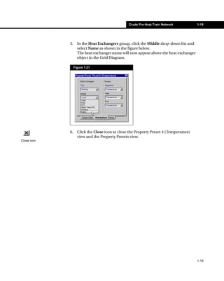 Crude Pre-Heat Train Network           1-19




             5.     In the Heat Exchangers group, click the Middle drop-down list and
                    select Name as shown in the figure below.
                    The heat exchanger name will now appear above the heat exchanger
                    object in the Grid Diagram.

                  Figure 1.21




             6.     Click the Close icon to close the Property Preset 4:(Temperature)
                    view and the Property Presets view.
Close icon




                                                                                        1-19
 
