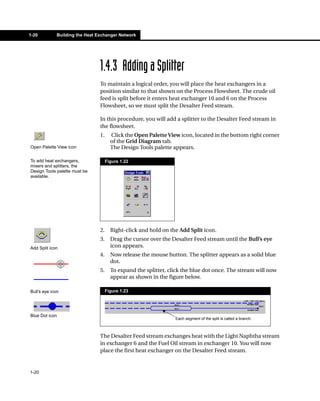 1-20          Building the Heat Exchanger Network




                                 1.4.3 Adding a Splitter
                                 To maintain a logical order, you will place the heat exchangers in a
                                 position similar to that shown on the Process Flowsheet. The crude oil
                                 feed is split before it enters heat exchanger 10 and 6 on the Process
                                 Flowsheet, so we must split the Desalter Feed stream.

                                 In this procedure, you will add a splitter to the Desalter Feed stream in
                                 the flowsheet.
                                 1.     Click the Open Palette View icon, located in the bottom right corner
                                        of the Grid Diagram tab.
Open Palette View icon                  The Design Tools palette appears.

To add heat exchangers,               Figure 1.22
mixers and splitters, the
Design Tools palette must be
available.




                                 2.     Right-click and hold on the Add Split icon.
                                 3.     Drag the cursor over the Desalter Feed stream until the Bull’s eye
Add Split icon                          icon appears.
                                 4.     Now release the mouse button. The splitter appears as a solid blue
                                        dot.
                                 5.     To expand the splitter, click the blue dot once. The stream will now
                                        appear as shown in the figure below.

Bull’s eye icon                       Figure 1.23




Blue Dot icon
                                                                  Each segment of the split is called a branch.



                                 The Desalter Feed stream exchanges heat with the Light Naphtha stream
                                 in exchanger 6 and the Fuel Oil stream in exchanger 10. You will now
                                 place the first heat exchanger on the Desalter Feed stream.


1-20
 