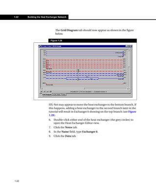 1-22   Building the Heat Exchanger Network




                                The Grid Diagram tab should now appear as shown in the figure
                                below.

                           Figure 1.24




                          HX-Net may appear to move the heat exchanger to the bottom branch. If
                          this happens, adding a heat exchanger to the second branch later in the
                          tutorial will result in Exchanger 6 showing on the top branch (see Figure
                          1.28).
                          6.   Double-click either end of the heat exchanger (the grey circles) to
                               open the Heat Exchanger Editor view.
                          7.   Click the Notes tab.
                          8.   In the Name field, type Exchanger 6.
                          9.   Click the Data tab.




1-22
 