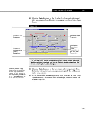 Crude Pre-Heat Train Network                 1-23




                                  10. Click the Tied checkbox by the Desalter Feed stream (cold stream)
                                      inlet temperature field. The view now appears as shown in the figure
                                      below.

                                   Figure 1.25




       Hot Stream Inlet                                                                       Hot Stream Outlet
       Temperature                                                                            Temperature




                                                                                              Cold Stream
                                                                                              Downstream
        Cold Stream                                                                           Splitter
        Upstream Mixer                                                                        Temperature (in
        (Outlet)                                                                              this case, Inlet
        Temperature                                                                           Temperature




                                    The Desalter Feed stream passes through the hottest part of the Light
                                    Naphtha stream, therefore, you can tie the inlet temperature of the hot
                                    stream entering the heat exchanger.


Since the Desalter Feed           11. Click the Tied checkbox by the hot stream inlet temperature field.
stream is being heated from
its initial inlet temperature,        Before the calculation can occur, you must specify the cold stream
you can “tie” this value to the       outlet temperature.
inlet temperature value found
on the Process Streams tab        12. In the cold stream outlet temperature field, enter 121°C. This value
on the main HI Case view.             comes from the Defaulter Stream outlet target temperature on the
                                      Process Flowsheet.




                                                                                                                  1-23
 