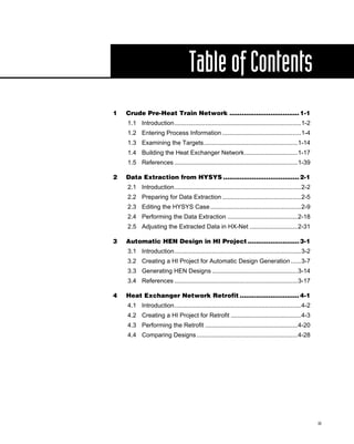Table of Contents
1   Crude Pre-Heat Train Network .................................. 1-1
    1.1 Introduction..........................................................................1-2
    1.2 Entering Process Information ..............................................1-4
    1.3 Examining the Targets.......................................................1-14
    1.4 Building the Heat Exchanger Network...............................1-17
    1.5 References ........................................................................1-39

2   Data Extraction from HYSYS ..................................... 2-1
    2.1 Introduction..........................................................................2-2
    2.2 Preparing for Data Extraction ..............................................2-5
    2.3 Editing the HYSYS Case .....................................................2-9
    2.4 Performing the Data Extraction .........................................2-18
    2.5 Adjusting the Extracted Data in HX-Net ............................2-31

3   Automatic HEN Design in HI Project ......................... 3-1
    3.1 Introduction..........................................................................3-2
    3.2 Creating a HI Project for Automatic Design Generation ......3-7
    3.3 Generating HEN Designs ..................................................3-14
    3.4 References ........................................................................3-17

4   Heat Exchanger Network Retrofit ............................. 4-1
    4.1 Introduction..........................................................................4-2
    4.2 Creating a HI Project for Retrofit .........................................4-3
    4.3 Performing the Retrofit ......................................................4-20
    4.4 Comparing Designs ...........................................................4-28




                                                                                                    iii
 