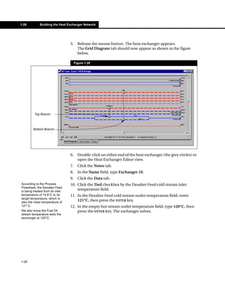 1-26         Building the Heat Exchanger Network




                                 5.     Release the mouse button. The heat exchanger appears.
                                        The Grid Diagram tab should now appear as shown in the figure
                                        below.

                                      Figure 1.28




         Top Branch



        Bottom Branch




                                 6.     Double-click on either end of the heat exchanger (the grey circles) to
                                        open the Heat Exchanger Editor view.
                                 7.     Click the Notes tab.
                                 8.     In the Name field, type Exchanger 10.
                                 9.     Click the Data tab.
According to the Process         10. Click the Tied checkbox by the Desalter Feed cold stream inlet
Flowsheet, the Desalter Feed
is being heated from its inlet
                                     temperature field.
temperature of 15.6°C to its     11. In the Desalter Feed cold stream outlet temperature field, enter
target temperature, which is
also the mixer temperature of
                                     121°C, then press the ENTER key.
121°C.                           12. In the empty hot stream outlet temperature field, type 120°C, then
We also know the Fuel Oil            press the ENTER key. The exchanger solves.
stream temperature exits the
exchanger at 120°C.




1-26
 