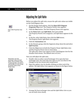1-28          Building the Heat Exchanger Network




                                  Adjusting the Split Ratio
                                  Before you adjust the split ratio, ensure the split ratio values are visible
                                  on the Grid Diagram view.
                                  1.     On the Design Tools palette, click the Open HEN Diagram
                                         Properties View icon. The Property Presets view appears.
Open HEN Properties View          2.     Click the New button. The New Property Preset view appears.
icon
                                  3.     In the Name field, type Split Ratio, then press ENTER.
                                         The Property Presets view reappears, and Split Ratio appears in the
                                         list.
                                  4.     In the list, select Split Ratio, then click the Edit button.
                                         The Property Preset: Split Ratio view appears.
                                  5.     Click the Annotations tab.
                                  6.     In the Streams group, click the Segments drop-down list and select
                                         Split Fraction.
                                  7.     Click the Close icon on both the Property Preset: Split Ratio view
                                         and the Property Preset view to close them.
                                         The split ratio values now appear on the Grid Diagram view for the
                                         Desalter Feed stream. The default ratio is 0.5:0.5.

                                  Now you will adjust the split ratio.
 Remember, the heat               1.     Double-click on either end of Exchanger 10 to open the heat
 exchanger views and Split               exchanger view. You want this view open so you can observe the
 Editor view are Modal views.
 To open all views, you have to          changes in the hot stream inlet temperature.
 click the Pin icon and change    2.     Open the splitter view by double-clicking on either end of the
 the Modal views to Non-
 Modal views.
                                         splitter. The Split Editor view appears as shown in the figure below.

                                       Figure 1.30




                                  3.     Arrange the heat exchanger view and the Split Editor view so you
                                         can see both views clearly.


1-28
 