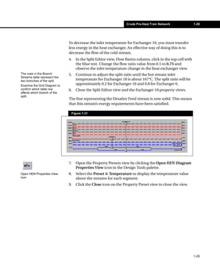 Crude Pre-Heat Train Network                1-29




                              To decrease the inlet temperature for Exchanger 10, you must transfer
                              less energy in the heat exchanger. An effective way of doing this is to
                              decrease the flow of the cold stream.
                              4.   In the Split Editor view, Flow Ratios column, click in the top cell with
                                   the blue text. Change the flow ratio value from 0.5 to 0.75 and
                                   observe the inlet temperature change in the heat exchanger view.
The rows in the Branch        5.   Continue to adjust the split ratio until the hot stream inlet
Streams table represent the
two branches of the split.         temperature for Exchanger 10 is about 167°C. The split ratio will be
Examine the Grid Diagram to
                                   approximately 0.2 for Exchanger 10 and 0.8 for Exchanger 6.
confirm which table row       6.   Close the Split Editor view and the Exchanger 10 property views.
affects which branch of the
split.
                              The line representing the Desalter Feed stream is now solid. This means
                              that this stream’s energy requirements have been satisfied.

                               Figure 1.31




                              7.   Open the Property Presets view by clicking the Open HEN Diagram
                                   Properties View icon in the Design Tools palette.
Open HEN Properties View      8.   Select the Preset 4: Temperature to display the temperature value
icon                               above the streams for each segment.
                              9.   Click the Close icon on the Property Preset view to close the view.




                                                                                                              1-29
 