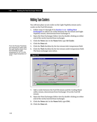 1-30         Building the Heat Exchanger Network




                                Adding Two Coolers
                                You will now place an air cooler on the Light Naphtha stream and a
                                cooler on the Fuel Oil stream.
                                1.     Follow steps #1 through #5 in Section 1.4.4 - Adding Heat
                                       Exchangers to add an air cooler between the Air stream and Light
                                       Naphtha stream, downstream from Exchanger 6.
                                2.     Open the Heat Exchanger Editor view by double-clicking on either
                                       end of the newly inserted heat exchanger.
                                3.     Click the Notes tab. In the Name field, type Air Cooler.
                                4.     Click the Data tab.
From the Process Flowsheet,     5.     Click the Tied checkbox by the hot stream inlet temperature field.
you know the air cooler cools
the Light Naptha stream from    6.     Click the Tied checkbox by the hot stream outlet temperature field.
the Exchanger 6 outlet                 The heat exchanger now solves.
temperature of 107°C to the
stream target temperature of
71°C.                                Figure 1.32




                                7.     Add a cooler between the Fuel Oil stream and the Cooling Water
                                       utility stream, downstream from Exchanger 10 on the Fuel Oil
                                       stream.
                                8.     Open the Heat Exchanger Editor view by double-clicking on either
                                       end of the newly inserted heat exchanger.
                                9.     Click the Notes tab. In the Name field, type CW1.
                                10. Click the Data tab.




1-30
 