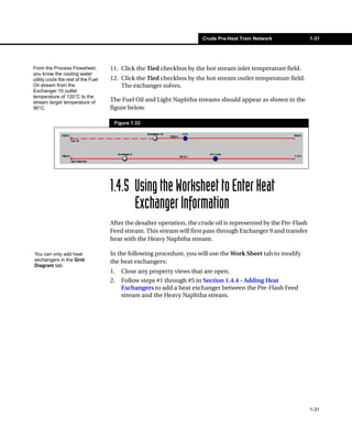 Crude Pre-Heat Train Network               1-31




From the Process Flowsheet,          11. Click the Tied checkbox by the hot stream inlet temperature field.
you know the cooling water
utility cools the rest of the Fuel   12. Click the Tied checkbox by the hot stream outlet temperature field.
Oil stream from the                      The exchanger solves.
Exchanger 10 outlet
temperature of 120°C to the
stream target temperature of         The Fuel Oil and Light Naphtha streams should appear as shown in the
90°C.                                figure below.

                                      Figure 1.33




                                     1.4.5 Using the Worksheet to Enter Heat
                                           Exchanger Information
                                     After the desalter operation, the crude oil is represented by the Pre-Flash
                                     Feed stream. This stream will first pass through Exchanger 9 and transfer
                                     heat with the Heavy Naphtha stream.

You can only add heat                In the following procedure, you will use the Work Sheet tab to modify
exchangers in the Grid               the heat exchangers:
Diagram tab.
                                     1.   Close any property views that are open.
                                     2.   Follow steps #1 through #5 in Section 1.4.4 - Adding Heat
                                          Exchangers to add a heat exchanger between the Pre-Flash Feed
                                          stream and the Heavy Naphtha stream.




                                                                                                                   1-31
 