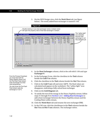 1-32        Building the Heat Exchanger Network




                                 3.     On the HEN Design view, click the Work Sheet tab (see figure
                                        below). The newly added heat exchanger is named E-104.

                                      Figure 1.34

                   Double-clicking on any heat exchanger name or stream name
                   will open the property view of that heat exchanger or stream.
                                                                                              The “yellow light”
                                                                                              icon indicates
                                                                                              that this heat
                                                                                              exchanger is not
                                                                                              fully specified yet.




                                 4.     In the Heat Exchanger column, click in the cell with E-104 and type
                                        Exchanger 9.
From the Process Flowsheet,      5.     In the Exchanger 9 row, click the checkbox in the Tied column
you know that both the
                                        beside the Cold T in column.
Heavy Naptha stream and
the Pre-Flash Feed stream        6.     Click the checkbox in the Tied column beside the Hot T in column.
enter Exchanger 9 at their
inlet temperatures.              7.     Click in the Cold T out cell and enter 122°C. The final values are
You also know the Pre-Flash             calculated and appear on the worksheet. The “yellow light” icon
Feed stream exits the                   disappears, indicating a fully solved heat exchanger.
exchanger at 122°C.
                                 8.     Click on the Grid Diagram tab.
                                 9.     To satisfy the rest of the energy in the Heavy Naphtha stream, follow
                                        steps #1 through #5 in Section 1.4.4 - Adding Heat Exchangers to
                                        add a heat exchanger between the Heavy Naphtha stream and the
                                        Cooling Water utility stream.
                                 10. Click the Work Sheet tab and rename the new exchanger CW2.
                                 11. In the CW2 row, click the checkboxes in the Tied columns beside the
                                     Hot T in and Hot T out columns. The exchanger solves.



1-32
 