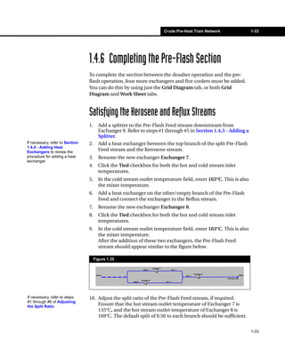 Crude Pre-Heat Train Network               1-33




                                 1.4.6 Completing the Pre-Flash Section
                                 To complete the section between the desalter operation and the pre-
                                 flash operation, four more exchangers and five coolers must be added.
                                 You can do this by using just the Grid Diagram tab, or both Grid
                                 Diagram and Work Sheet tabs.



                                 Satisfying the Kerosene and Reflux Streams
                                 1.     Add a splitter to the Pre-Flash Feed stream downstream from
                                        Exchanger 9. Refer to steps #1 through #5 in Section 1.4.3 - Adding a
                                        Splitter.
If necessary, refer to Section   2.     Add a heat exchanger between the top branch of the split Pre-Flash
1.4.4 - Adding Heat
Exchangers to review the
                                        Feed stream and the Kerosene stream.
procedure for adding a heat      3.     Rename the new exchanger Exchanger 7.
exchanger.
                                 4.     Click the Tied checkbox for both the hot and cold stream inlet
                                        temperatures.
                                 5.     In the cold stream outlet temperature field, enter 163°C. This is also
                                        the mixer temperature.
                                 6.     Add a heat exchanger on the other/empty branch of the Pre-Flash
                                        Feed and connect the exchanger to the Reflux stream.
                                 7.     Rename the new exchanger Exchanger 8.
                                 8.     Click the Tied checkbox for both the hot and cold stream inlet
                                        temperatures.
                                 9.     In the cold stream outlet temperature field, enter 163°C. This is also
                                        the mixer temperature.
                                        After the addition of these two exchangers, the Pre-Flash Feed
                                        stream should appear similar to the figure below.

                                      Figure 1.35




If necessary, refer to steps     10. Adjust the split ratio of the Pre-Flash Feed stream, if required.
#1 through #6 of Adjusting
the Split Ratio.
                                     Ensure that the hot stream outlet temperature of Exchanger 7 is
                                     135°C, and the hot stream outlet temperature of Exchanger 8 is
                                     169°C. The default split of 0.50 to each branch should be sufficient.


                                                                                                                 1-33
 